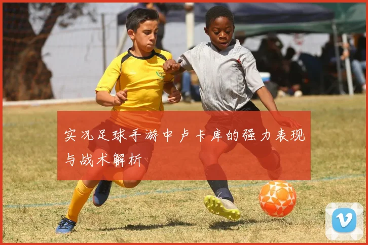 实况足球手游中卢卡库的强力表现与战术解析