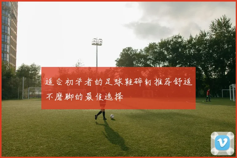 适合初学者的足球鞋碎钉推荐舒适不磨脚的最佳选择