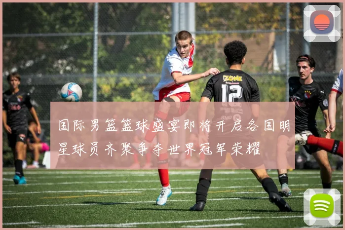 国际男篮篮球盛宴即将开启各国明星球员齐聚争夺世界冠军荣耀