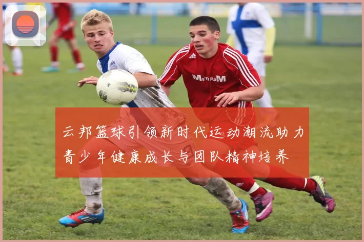 云邦篮球引领新时代运动潮流助力青少年健康成长与团队精神培养