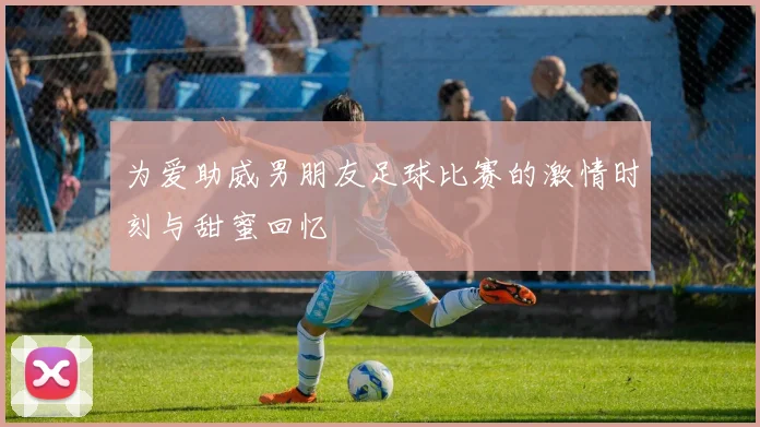 为爱助威男朋友足球比赛的激情时刻与甜蜜回忆