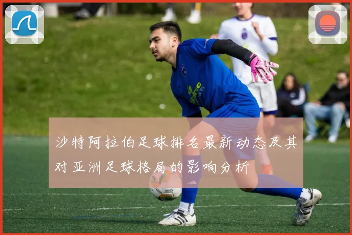 沙特阿拉伯足球排名最新动态及其对亚洲足球格局的影响分析