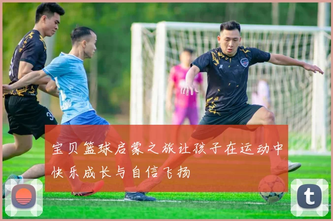 宝贝篮球启蒙之旅让孩子在运动中快乐成长与自信飞扬