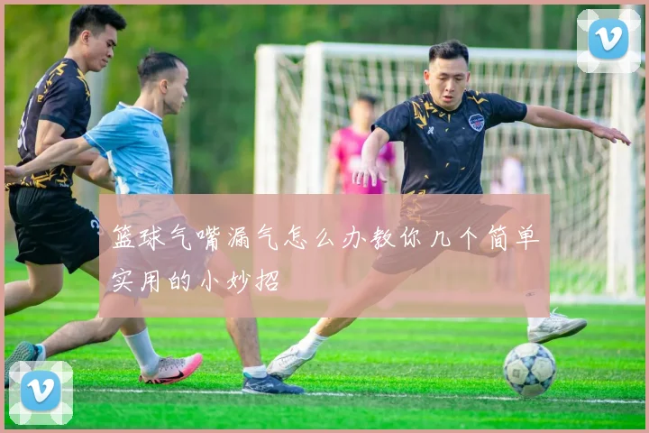 篮球气嘴漏气怎么办教你几个简单实用的小妙招